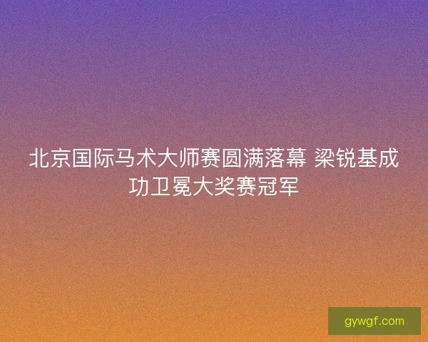 北京国际马术大师赛圆满落幕 梁锐基成功卫冕大奖赛冠军
