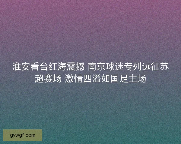 淮安看台红海震撼 南京球迷专列远征苏超赛场 激情四溢如国足主场