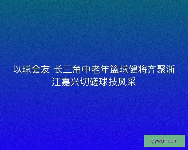 以球会友 长三角中老年篮球健将齐聚浙江嘉兴切磋球技风采